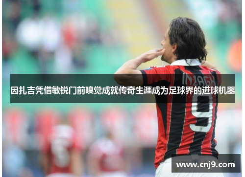 因扎吉凭借敏锐门前嗅觉成就传奇生涯成为足球界的进球机器