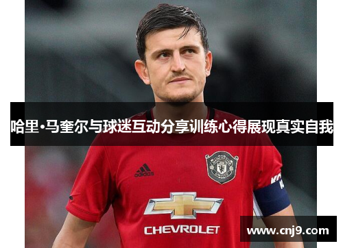 哈里·马奎尔与球迷互动分享训练心得展现真实自我