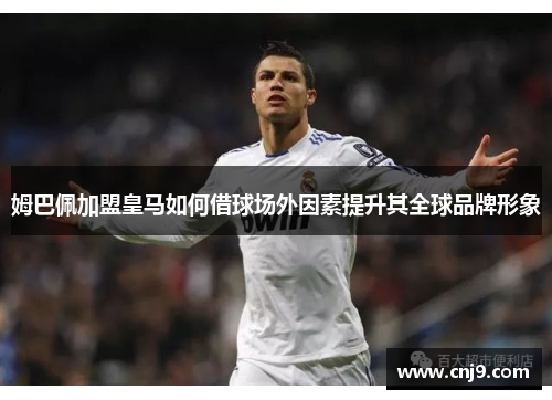 姆巴佩加盟皇马如何借球场外因素提升其全球品牌形象