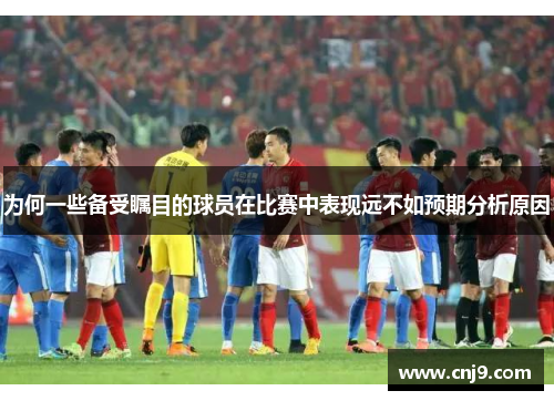 为何一些备受瞩目的球员在比赛中表现远不如预期分析原因