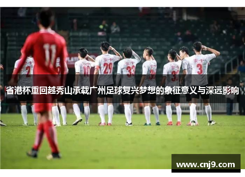 省港杯重回越秀山承载广州足球复兴梦想的象征意义与深远影响